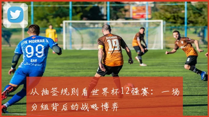 从抽签规则看世界杯12强赛：一场分组背后的战略博弈