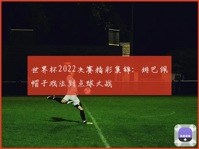 世界杯2022决赛精彩集锦：姆巴佩帽子戏法到点球大战
