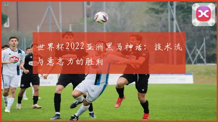 世界杯2022亚洲黑马神话：技术流与意志力的胜利
