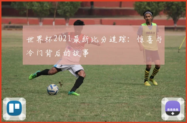 世界杯2021最新比分追踪:惊喜与冷门背后的故事