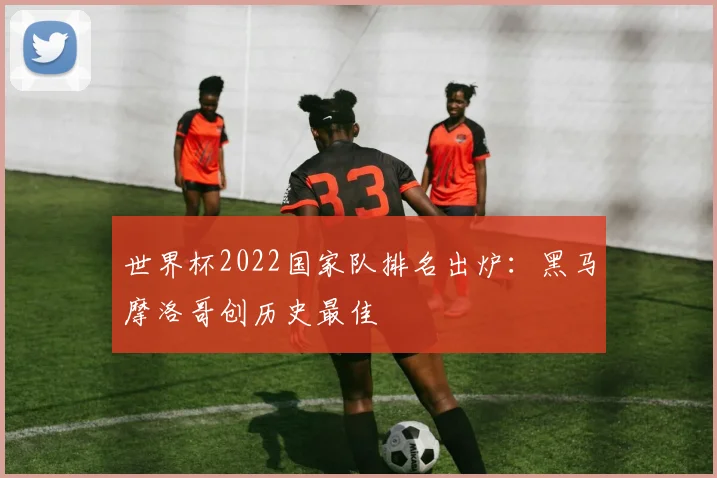 世界杯2022国家队排名出炉:黑马摩洛哥创历史最佳