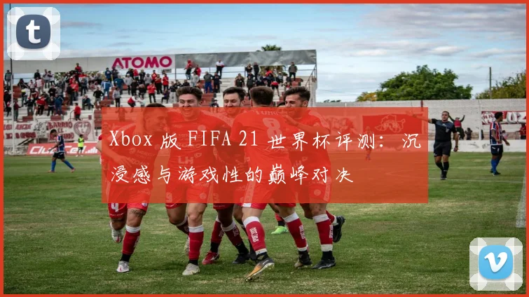 Xbox 版 FIFA 21 世界杯评测：沉浸感与游戏性的巅峰对决