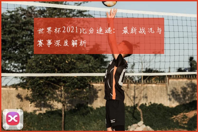 世界杯2021比分速递：最新战况与赛事深度解析