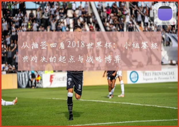 从抽签回看2018世界杯:小组赛经典对决的起点与战略博弈