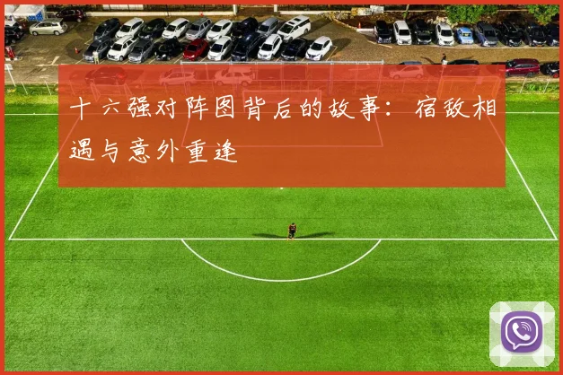 十六强对阵图背后的故事:宿敌相遇与意外重逢