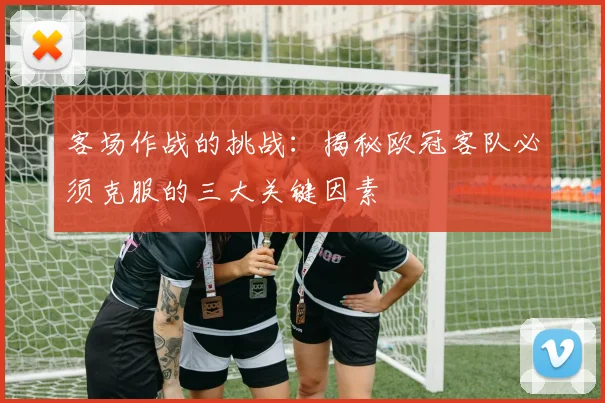 客场作战的挑战：揭秘欧冠客队必须克服的三大关键因素