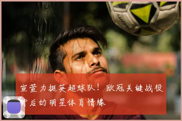 宣萱力挺英超球队！欧冠关键战役背后的明星体育情缘