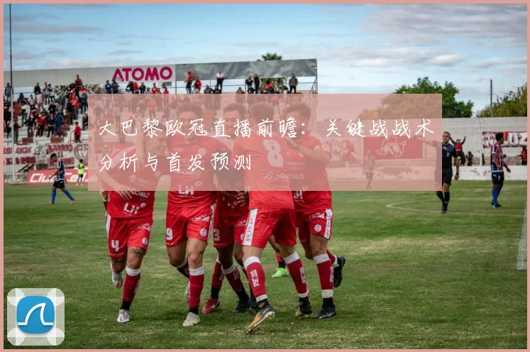 大巴黎欧冠直播前瞻：关键战战术分析与首发预测