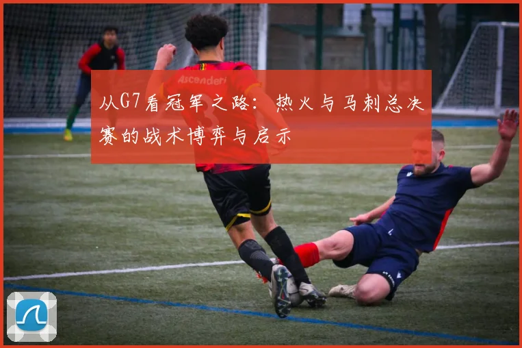 从G7看冠军之路：热火与马刺总决赛的战术博弈与启示