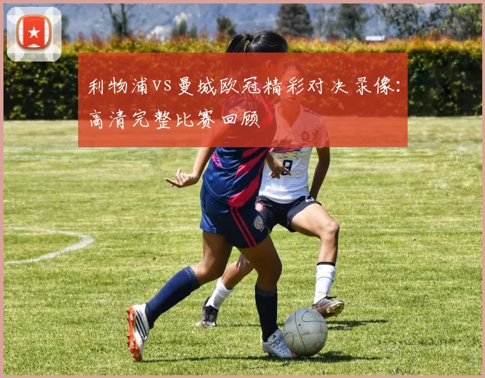 利物浦vs曼城欧冠精彩对决录像：高清完整比赛回顾