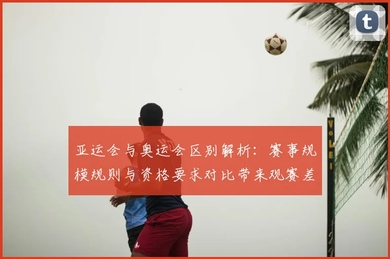 亚运会与奥运会区别解析：赛事规模规则与资格要求对比带来观赛差异