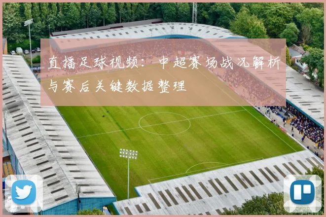 直播足球视频：中超赛场战况解析与赛后关键数据整理