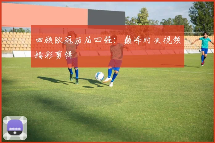 回顾欧冠历届四强：巅峰对决视频精彩剪辑
