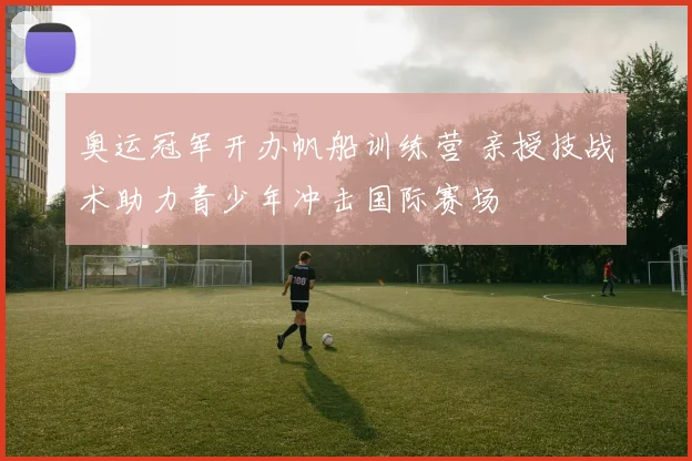 奥运冠军开办帆船训练营 亲授技战术助力青少年冲击国际赛场