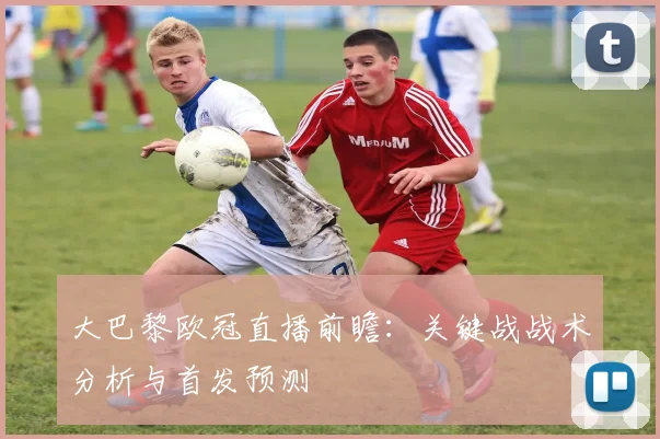大巴黎欧冠直播前瞻：关键战战术分析与首发预测
