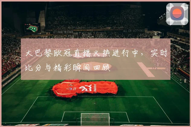 大巴黎欧冠直播火热进行中，实时比分与精彩瞬间回顾