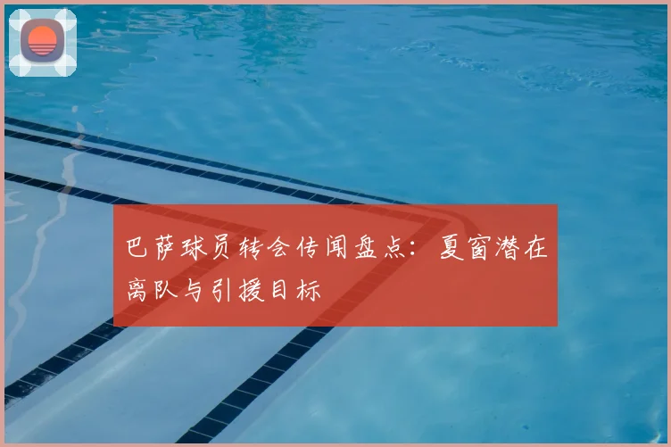 巴萨球员转会传闻盘点：夏窗潜在离队与引援目标