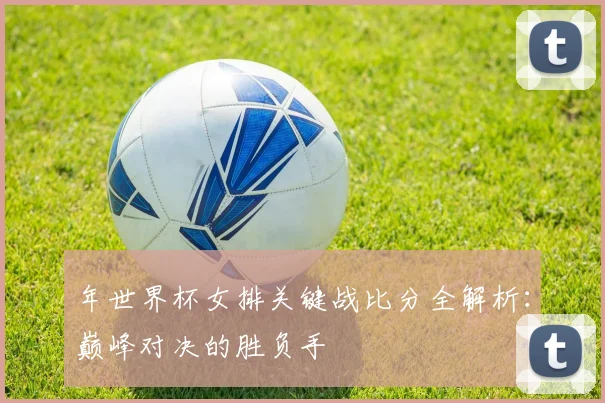 年世界杯女排关键战比分全解析：巅峰对决的胜负手